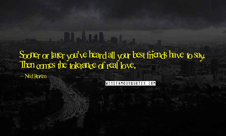 Ned Rorem Quotes: Sooner or later you've heard all your best friends have to say. Then comes the tolerance of real love.