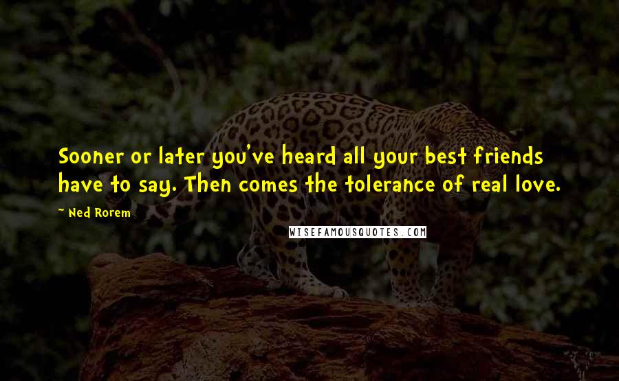 Ned Rorem Quotes: Sooner or later you've heard all your best friends have to say. Then comes the tolerance of real love.