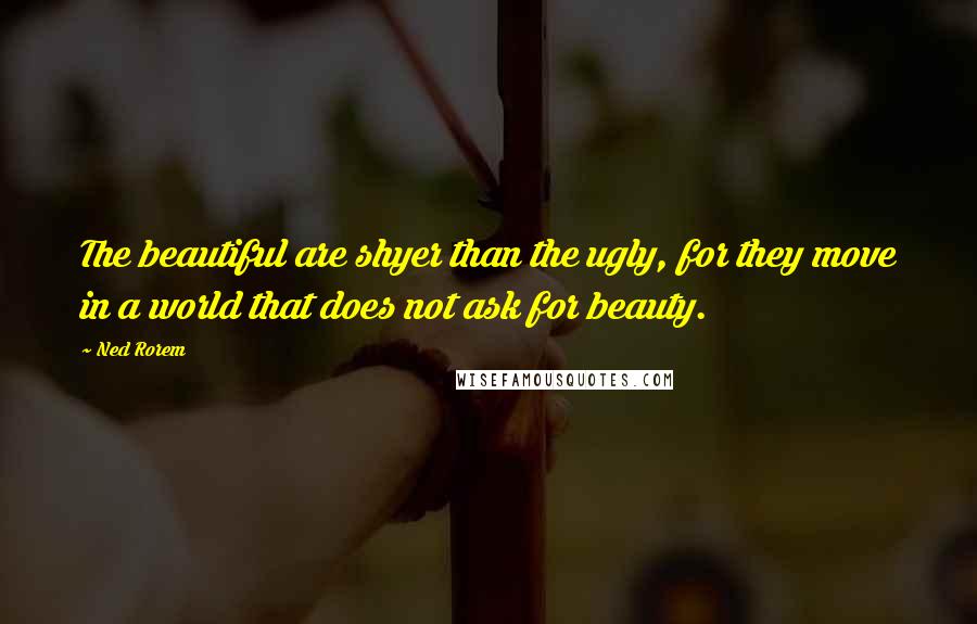 Ned Rorem Quotes: The beautiful are shyer than the ugly, for they move in a world that does not ask for beauty.