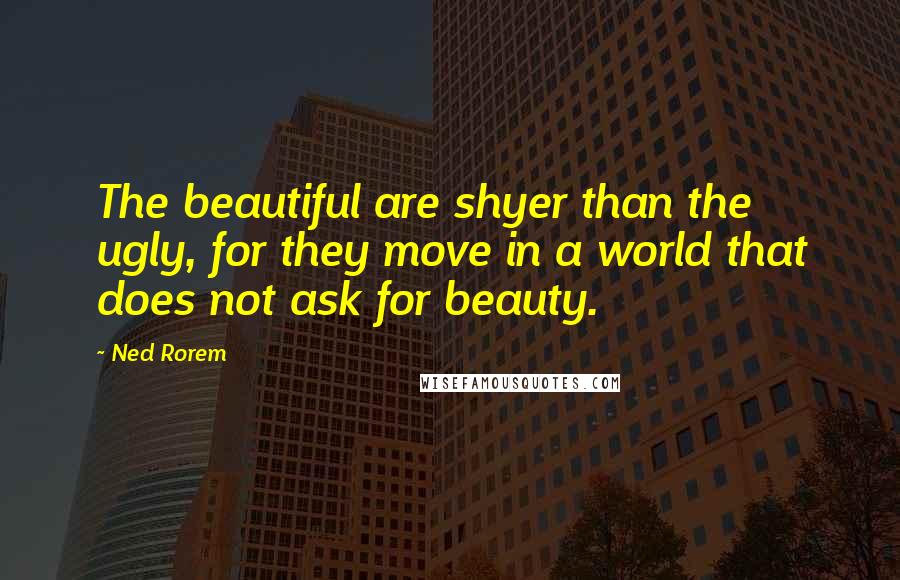 Ned Rorem Quotes: The beautiful are shyer than the ugly, for they move in a world that does not ask for beauty.