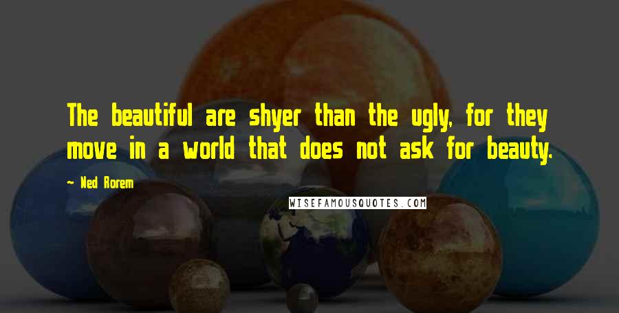 Ned Rorem Quotes: The beautiful are shyer than the ugly, for they move in a world that does not ask for beauty.