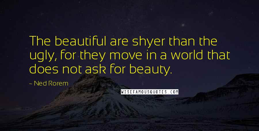 Ned Rorem Quotes: The beautiful are shyer than the ugly, for they move in a world that does not ask for beauty.