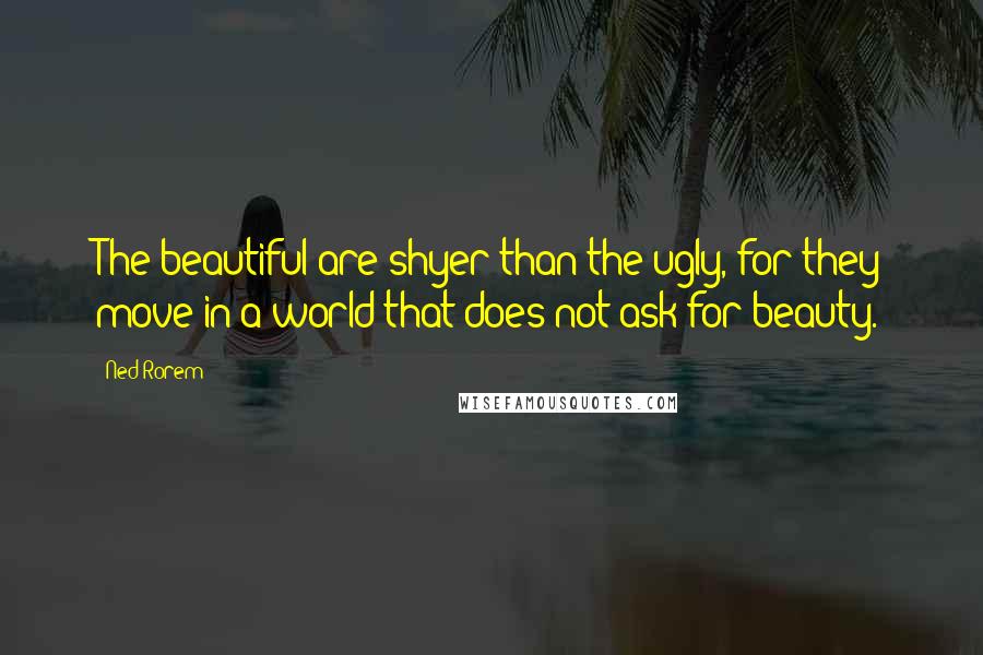 Ned Rorem Quotes: The beautiful are shyer than the ugly, for they move in a world that does not ask for beauty.