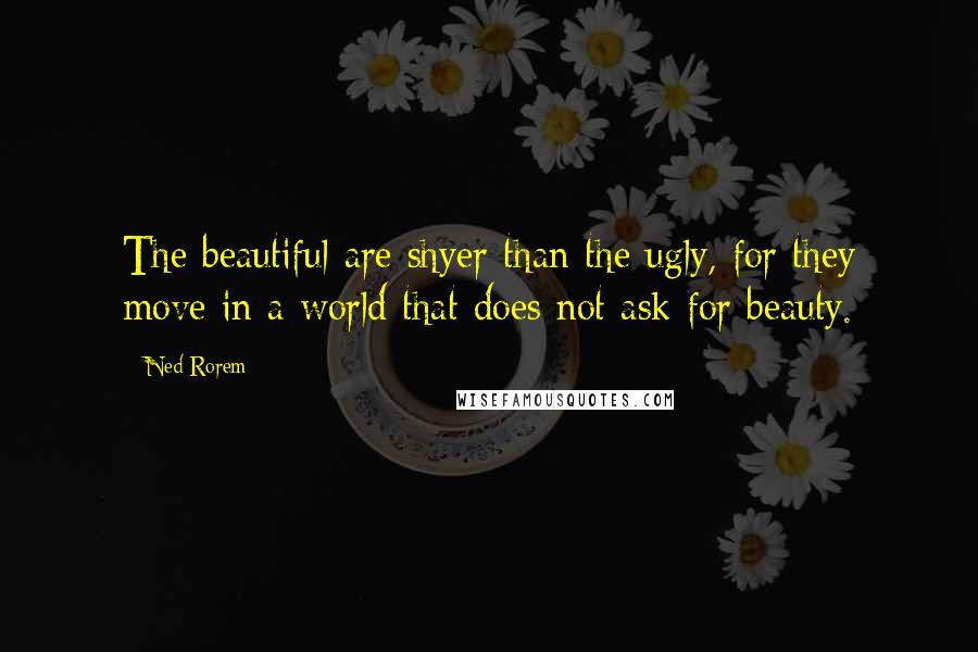 Ned Rorem Quotes: The beautiful are shyer than the ugly, for they move in a world that does not ask for beauty.