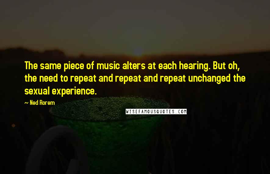 Ned Rorem Quotes: The same piece of music alters at each hearing. But oh, the need to repeat and repeat and repeat unchanged the sexual experience.