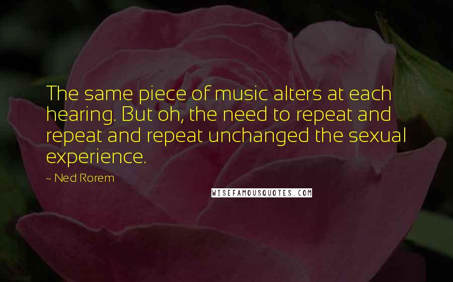 Ned Rorem Quotes: The same piece of music alters at each hearing. But oh, the need to repeat and repeat and repeat unchanged the sexual experience.