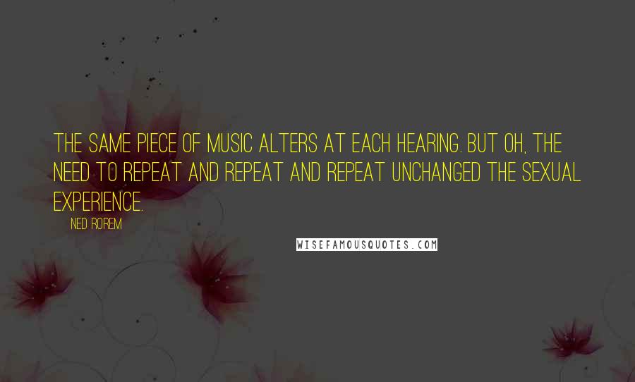 Ned Rorem Quotes: The same piece of music alters at each hearing. But oh, the need to repeat and repeat and repeat unchanged the sexual experience.