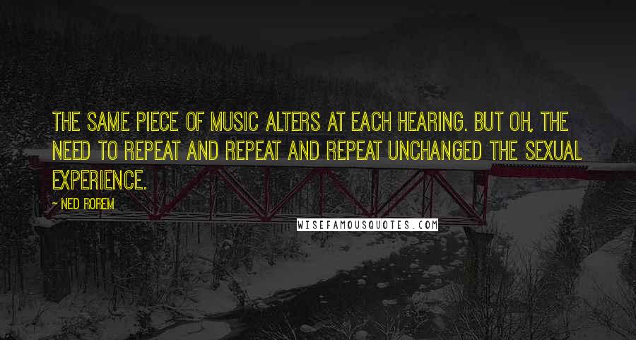 Ned Rorem Quotes: The same piece of music alters at each hearing. But oh, the need to repeat and repeat and repeat unchanged the sexual experience.