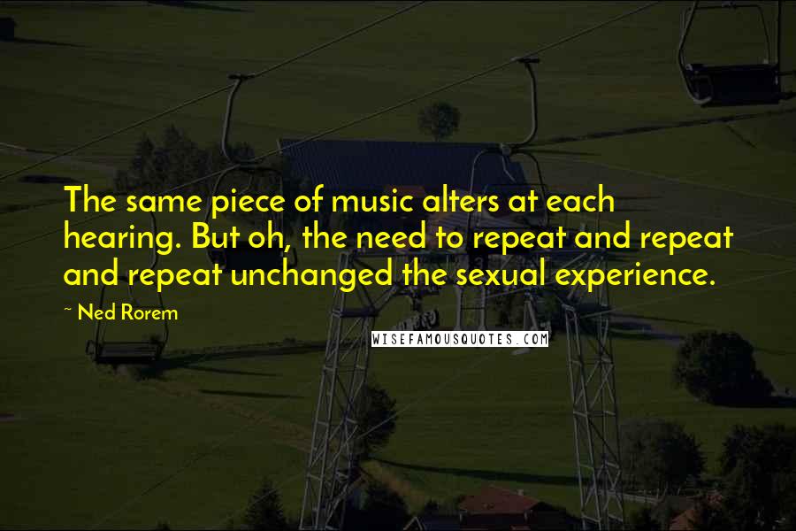 Ned Rorem Quotes: The same piece of music alters at each hearing. But oh, the need to repeat and repeat and repeat unchanged the sexual experience.