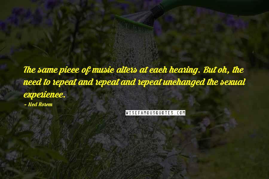 Ned Rorem Quotes: The same piece of music alters at each hearing. But oh, the need to repeat and repeat and repeat unchanged the sexual experience.