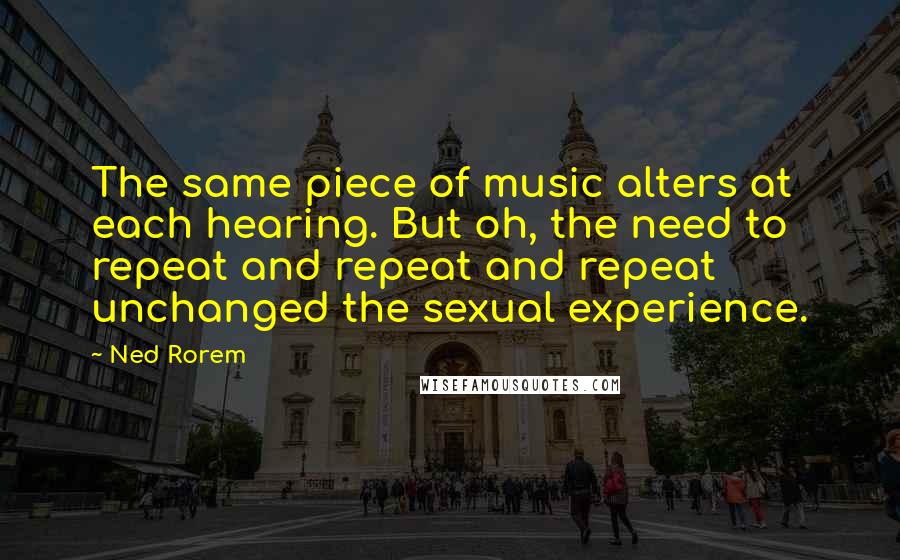 Ned Rorem Quotes: The same piece of music alters at each hearing. But oh, the need to repeat and repeat and repeat unchanged the sexual experience.