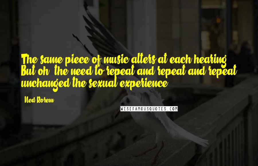 Ned Rorem Quotes: The same piece of music alters at each hearing. But oh, the need to repeat and repeat and repeat unchanged the sexual experience.