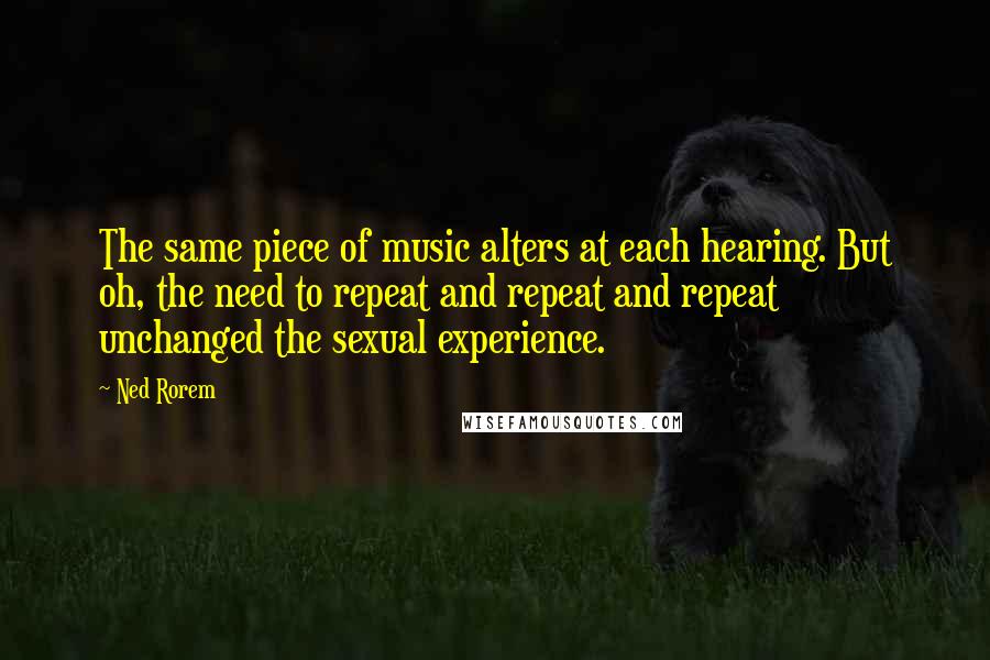 Ned Rorem Quotes: The same piece of music alters at each hearing. But oh, the need to repeat and repeat and repeat unchanged the sexual experience.