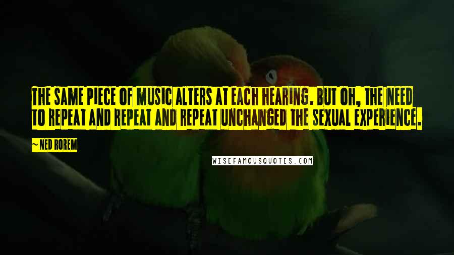 Ned Rorem Quotes: The same piece of music alters at each hearing. But oh, the need to repeat and repeat and repeat unchanged the sexual experience.