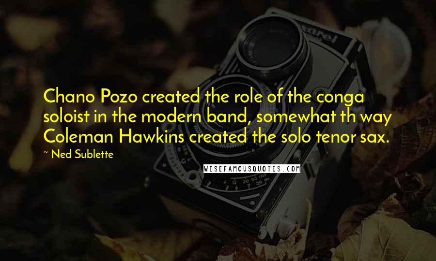 Ned Sublette Quotes: Chano Pozo created the role of the conga soloist in the modern band, somewhat th way Coleman Hawkins created the solo tenor sax.