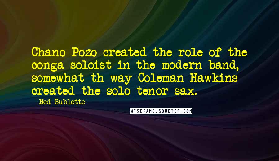 Ned Sublette Quotes: Chano Pozo created the role of the conga soloist in the modern band, somewhat th way Coleman Hawkins created the solo tenor sax.