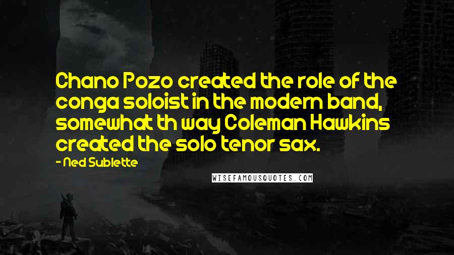 Ned Sublette Quotes: Chano Pozo created the role of the conga soloist in the modern band, somewhat th way Coleman Hawkins created the solo tenor sax.