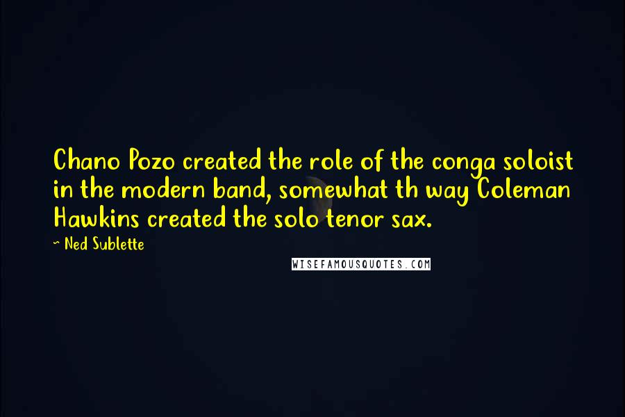 Ned Sublette Quotes: Chano Pozo created the role of the conga soloist in the modern band, somewhat th way Coleman Hawkins created the solo tenor sax.