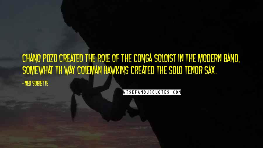 Ned Sublette Quotes: Chano Pozo created the role of the conga soloist in the modern band, somewhat th way Coleman Hawkins created the solo tenor sax.