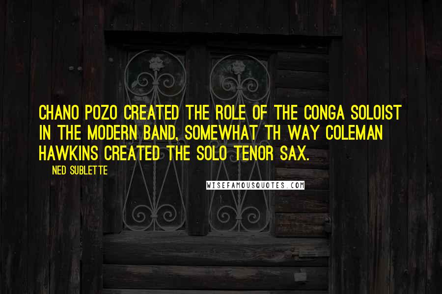 Ned Sublette Quotes: Chano Pozo created the role of the conga soloist in the modern band, somewhat th way Coleman Hawkins created the solo tenor sax.