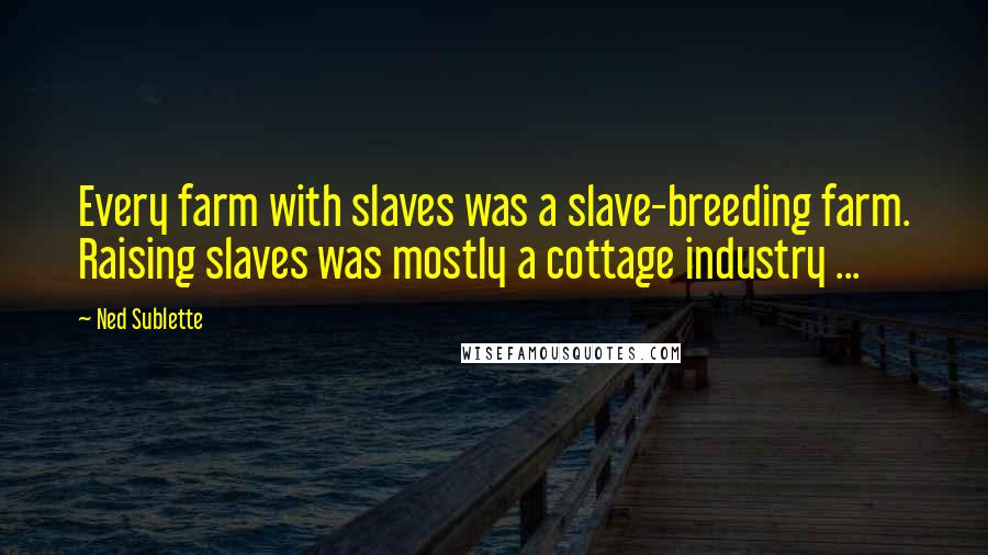 Ned Sublette Quotes: Every farm with slaves was a slave-breeding farm. Raising slaves was mostly a cottage industry ...