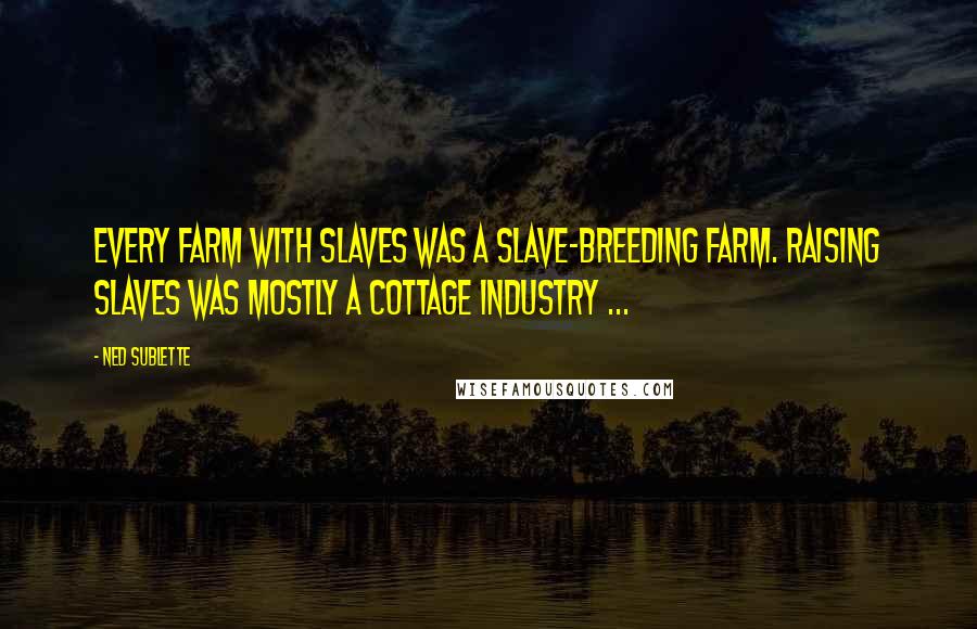 Ned Sublette Quotes: Every farm with slaves was a slave-breeding farm. Raising slaves was mostly a cottage industry ...