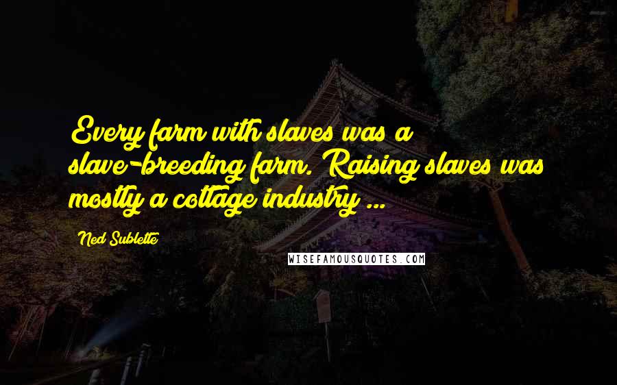 Ned Sublette Quotes: Every farm with slaves was a slave-breeding farm. Raising slaves was mostly a cottage industry ...