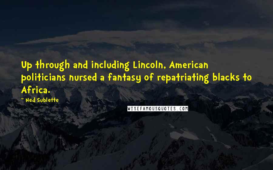 Ned Sublette Quotes: Up through and including Lincoln, American politicians nursed a fantasy of repatriating blacks to Africa.