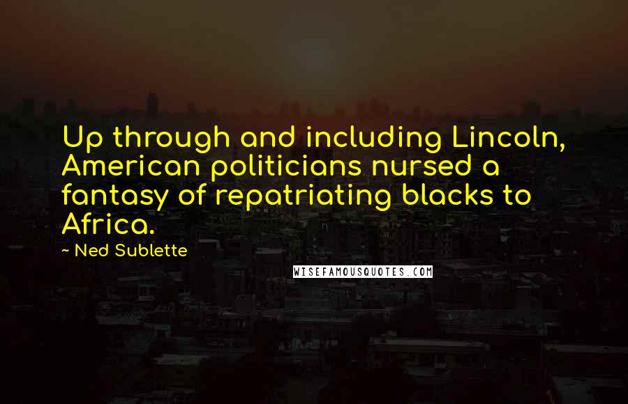 Ned Sublette Quotes: Up through and including Lincoln, American politicians nursed a fantasy of repatriating blacks to Africa.