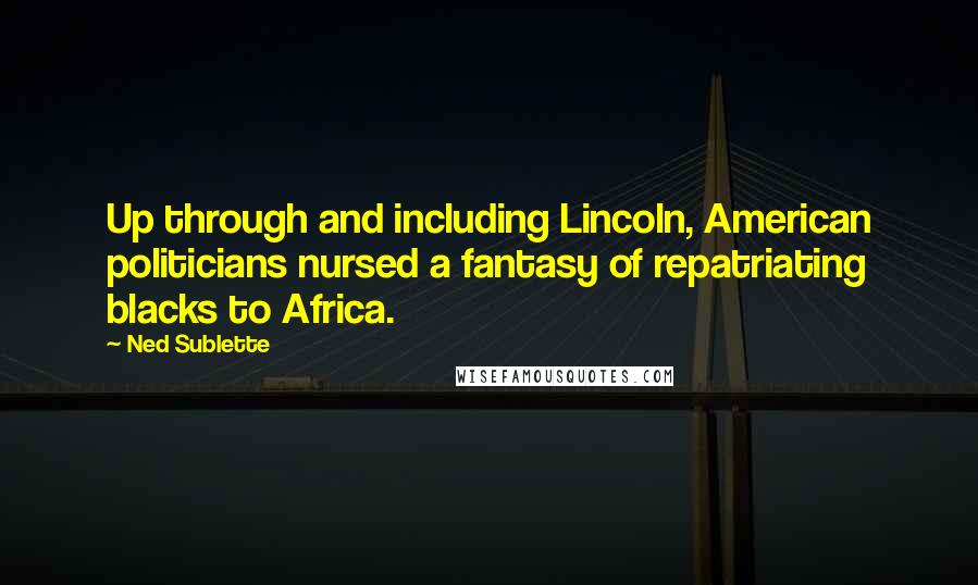 Ned Sublette Quotes: Up through and including Lincoln, American politicians nursed a fantasy of repatriating blacks to Africa.