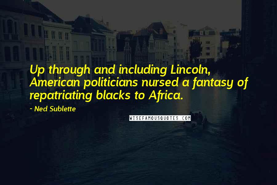 Ned Sublette Quotes: Up through and including Lincoln, American politicians nursed a fantasy of repatriating blacks to Africa.