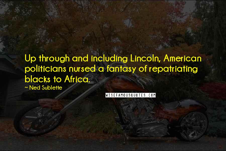 Ned Sublette Quotes: Up through and including Lincoln, American politicians nursed a fantasy of repatriating blacks to Africa.