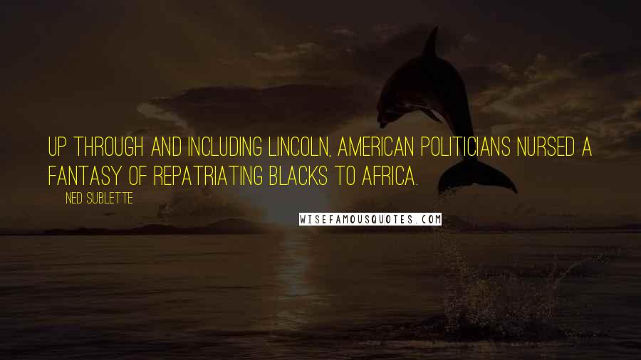 Ned Sublette Quotes: Up through and including Lincoln, American politicians nursed a fantasy of repatriating blacks to Africa.