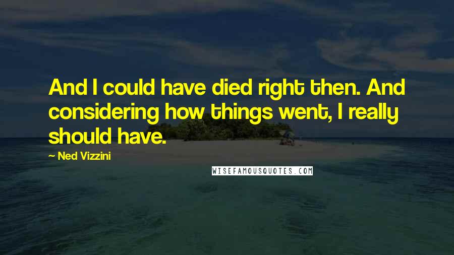 Ned Vizzini Quotes: And I could have died right then. And considering how things went, I really should have.