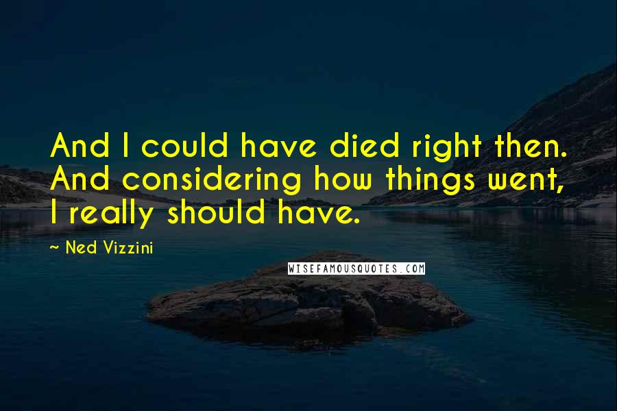 Ned Vizzini Quotes: And I could have died right then. And considering how things went, I really should have.
