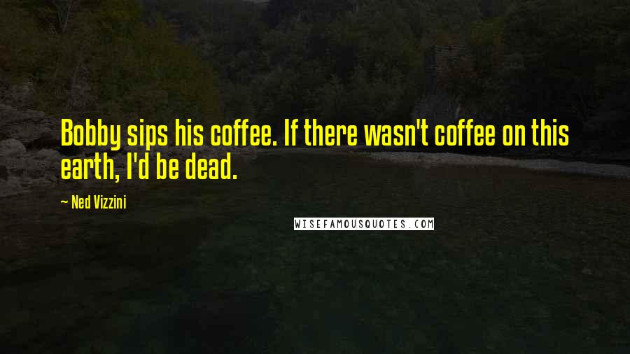 Ned Vizzini Quotes: Bobby sips his coffee. If there wasn't coffee on this earth, I'd be dead.