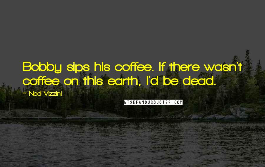 Ned Vizzini Quotes: Bobby sips his coffee. If there wasn't coffee on this earth, I'd be dead.
