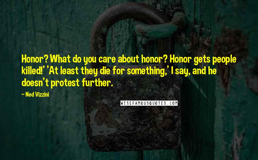 Ned Vizzini Quotes: Honor? What do you care about honor? Honor gets people killed!' 'At least they die for something,' I say, and he doesn't protest further.