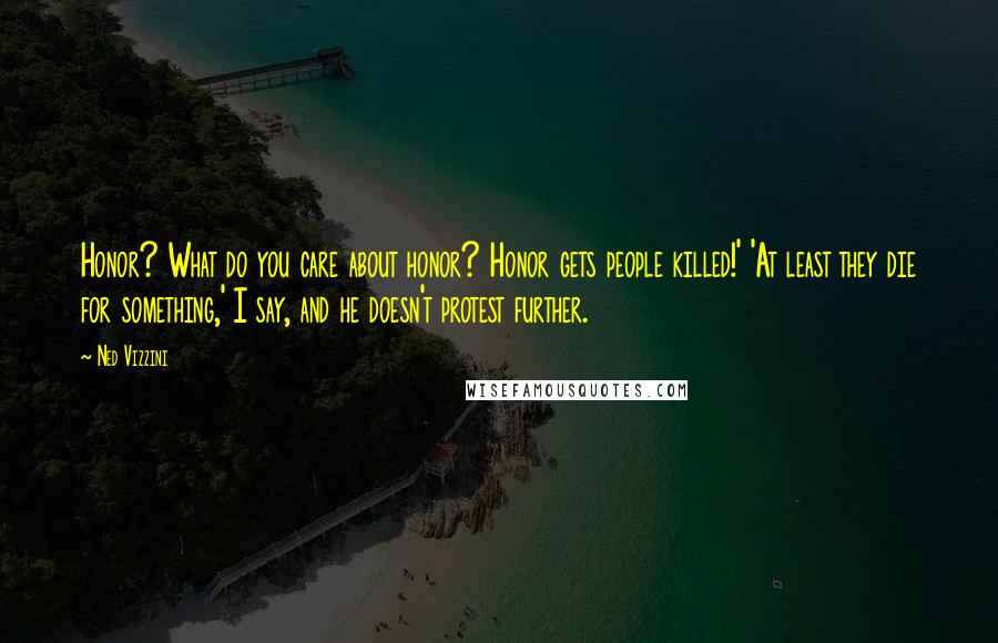Ned Vizzini Quotes: Honor? What do you care about honor? Honor gets people killed!' 'At least they die for something,' I say, and he doesn't protest further.