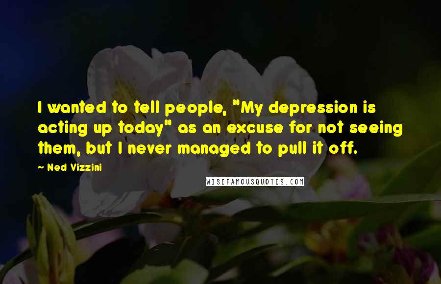 Ned Vizzini Quotes: I wanted to tell people, "My depression is acting up today" as an excuse for not seeing them, but I never managed to pull it off.