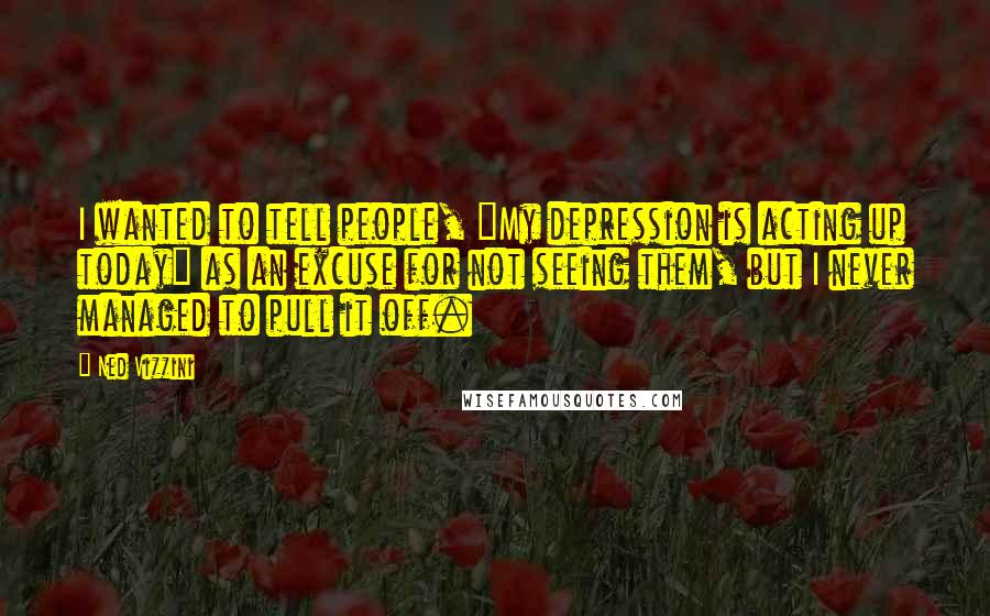 Ned Vizzini Quotes: I wanted to tell people, "My depression is acting up today" as an excuse for not seeing them, but I never managed to pull it off.