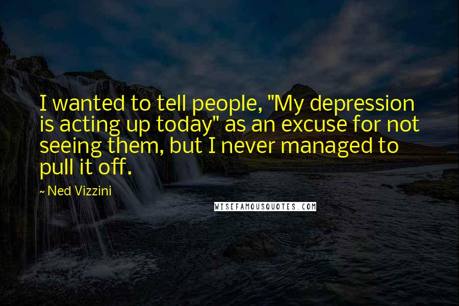 Ned Vizzini Quotes: I wanted to tell people, "My depression is acting up today" as an excuse for not seeing them, but I never managed to pull it off.
