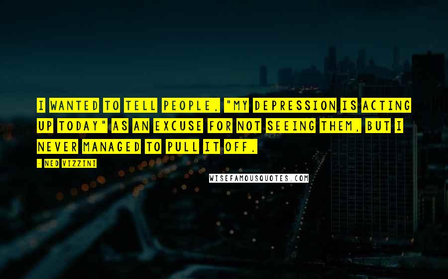 Ned Vizzini Quotes: I wanted to tell people, "My depression is acting up today" as an excuse for not seeing them, but I never managed to pull it off.