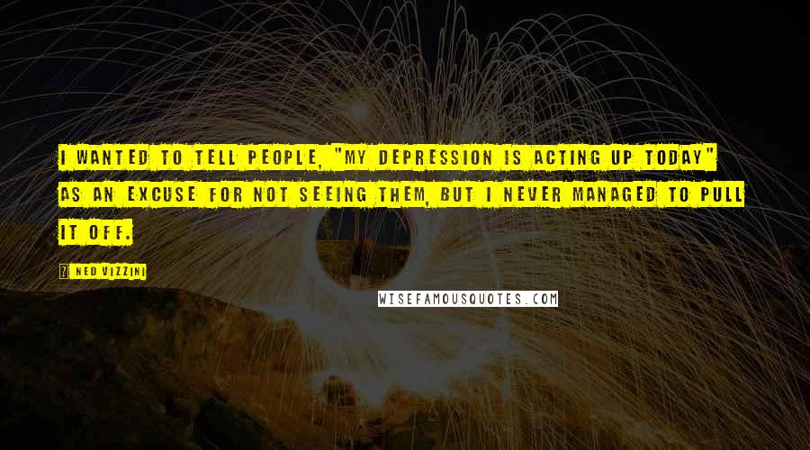 Ned Vizzini Quotes: I wanted to tell people, "My depression is acting up today" as an excuse for not seeing them, but I never managed to pull it off.