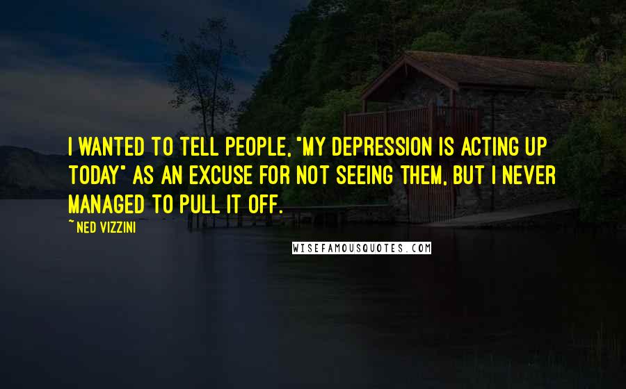 Ned Vizzini Quotes: I wanted to tell people, "My depression is acting up today" as an excuse for not seeing them, but I never managed to pull it off.
