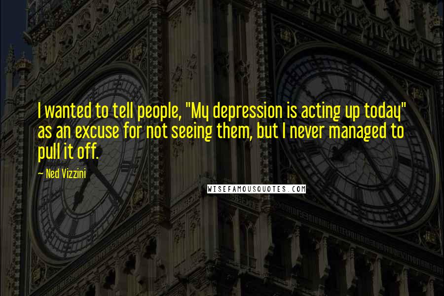 Ned Vizzini Quotes: I wanted to tell people, "My depression is acting up today" as an excuse for not seeing them, but I never managed to pull it off.