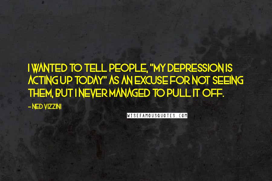 Ned Vizzini Quotes: I wanted to tell people, "My depression is acting up today" as an excuse for not seeing them, but I never managed to pull it off.