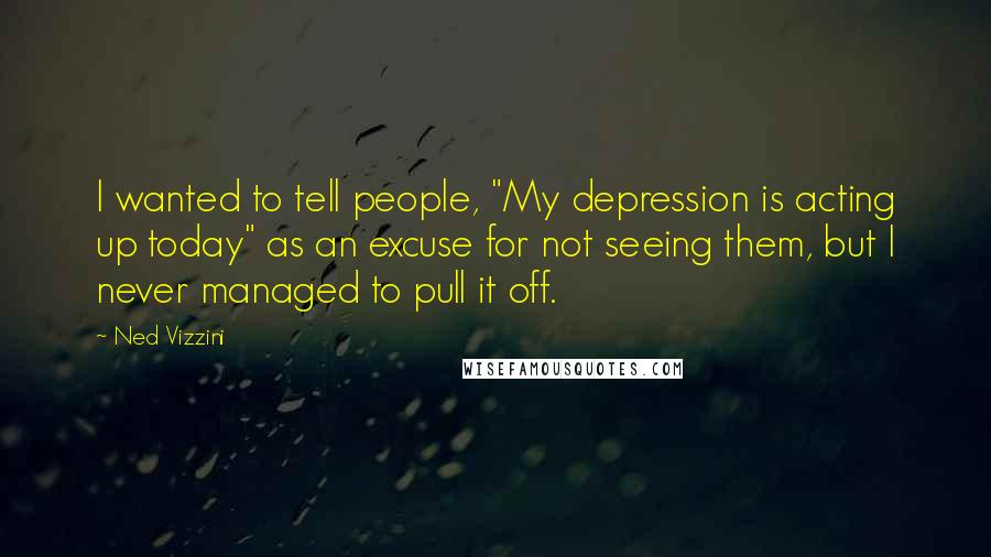 Ned Vizzini Quotes: I wanted to tell people, "My depression is acting up today" as an excuse for not seeing them, but I never managed to pull it off.