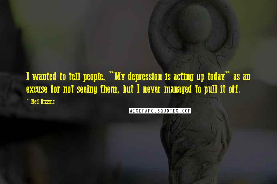 Ned Vizzini Quotes: I wanted to tell people, "My depression is acting up today" as an excuse for not seeing them, but I never managed to pull it off.