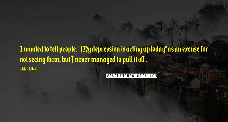 Ned Vizzini Quotes: I wanted to tell people, "My depression is acting up today" as an excuse for not seeing them, but I never managed to pull it off.